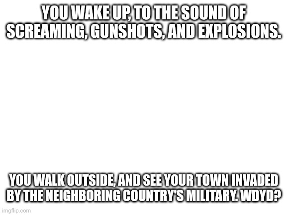 Blank White Template | YOU WAKE UP, TO THE SOUND OF SCREAMING, GUNSHOTS, AND EXPLOSIONS. YOU WALK OUTSIDE, AND SEE YOUR TOWN INVADED BY THE NEIGHBORING COUNTRY'S MILITARY. WDYD? | image tagged in blank white template | made w/ Imgflip meme maker