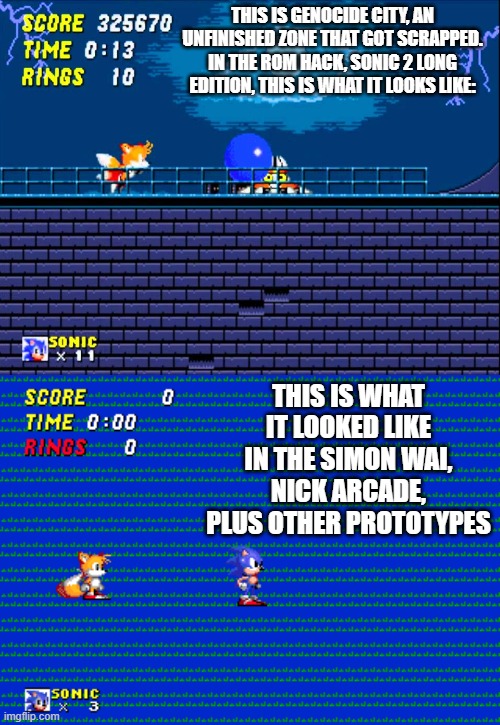 They had a concept that this zone would be released, but it never made it into the first prototype, it is the most unfinished zo | THIS IS GENOCIDE CITY, AN UNFINISHED ZONE THAT GOT SCRAPPED. IN THE ROM HACK, SONIC 2 LONG EDITION, THIS IS WHAT IT LOOKS LIKE:; THIS IS WHAT IT LOOKED LIKE IN THE SIMON WAI, NICK ARCADE, PLUS OTHER PROTOTYPES | made w/ Imgflip meme maker