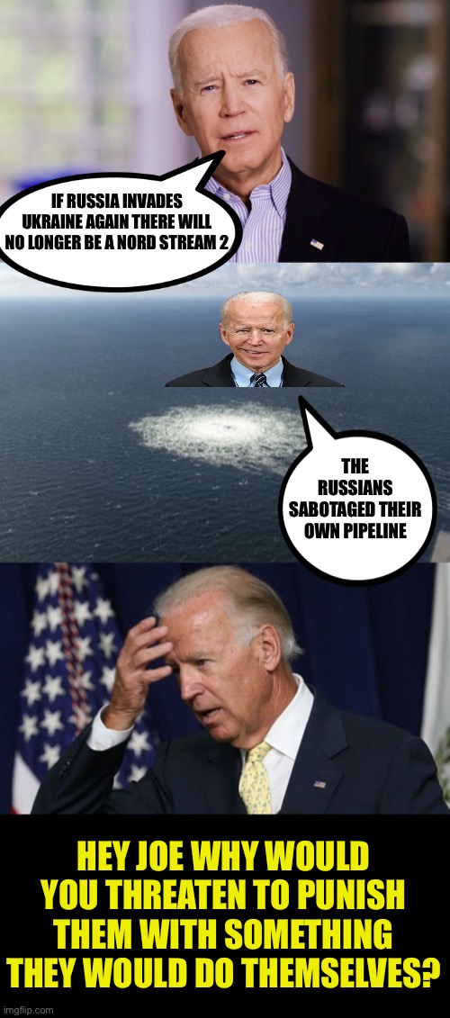 You always threaten your enemy em with something they would gladly do themselves | IF RUSSIA INVADES UKRAINE AGAIN THERE WILL NO LONGER BE A NORD STREAM 2; THE RUSSIANS SABOTAGED THEIR OWN PIPELINE; HEY JOE WHY WOULD YOU THREATEN TO PUNISH THEM WITH SOMETHING THEY WOULD DO THEMSELVES? | image tagged in biden lies,verge of nuclear war,leftist ostrich,europe is screwed,bombs away | made w/ Imgflip meme maker