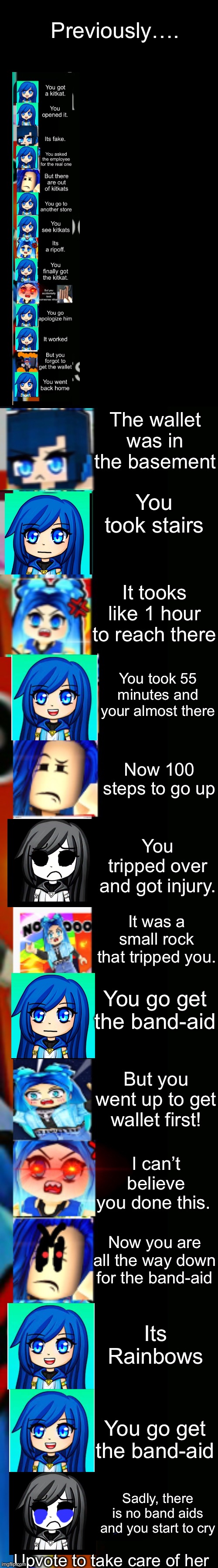 itsfunneh getting a kitkat story mode (part 2) | Previously…. The wallet was in the basement; You took stairs; It tooks like 1 hour to reach there; You took 55 minutes and your almost there; Now 100 steps to go up; You tripped over and got injury. It was a small rock that tripped you. You go get the band-aid; But you went up to get wallet first! I can’t believe you done this. Now you are all the way down for the band-aid; Its Rainbows; You go get the band-aid; Sadly, there is no band aids and you start to cry; Upvote to take care of her | image tagged in itsfunneh becoming angry extended | made w/ Imgflip meme maker