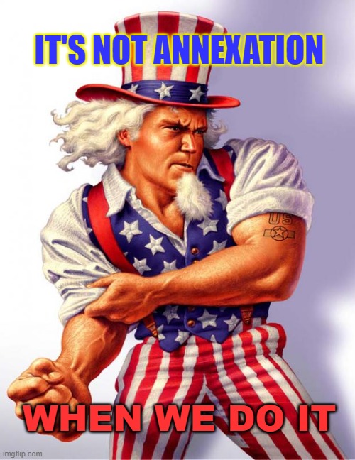 IT'S NOT ANNEXATION WHEN WE DO IT | IT'S NOT ANNEXATION; WHEN WE DO IT | image tagged in uncle sam | made w/ Imgflip meme maker