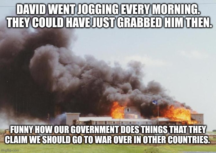 Waco Clinton ATF | DAVID WENT JOGGING EVERY MORNING.  THEY COULD HAVE JUST GRABBED HIM THEN. FUNNY HOW OUR GOVERNMENT DOES THINGS THAT THEY CLAIM WE SHOULD GO  | image tagged in waco clinton atf | made w/ Imgflip meme maker