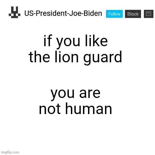 US-President-Joe-Biden announcement template | if you like the lion guard; you are not human | image tagged in us-president-joe-biden announcement template,us-president-joe-biden | made w/ Imgflip meme maker