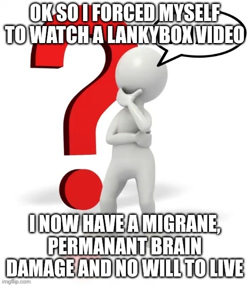 Whar? | OK SO I FORCED MYSELF TO WATCH A LANKYBOX VIDEO; I NOW HAVE A MIGRANE, PERMANANT BRAIN DAMAGE AND NO WILL TO LIVE | image tagged in whar | made w/ Imgflip meme maker