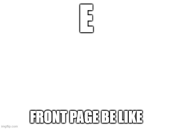 Front page be like | E; FRONT PAGE BE LIKE | image tagged in blank white template,front page,e | made w/ Imgflip meme maker