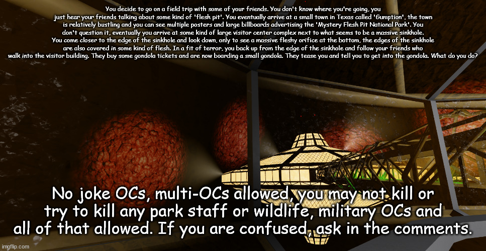 You decide to go on a field trip with some of your friends. You don't know where you're going, you just hear your friends talking about some kind of 'flesh pit'. You eventually arrive at a small town in Texas called 'Gumption', the town is relatively bustling and you can see multiple posters and large billboards advertising the 'Mystery Flesh Pit National Park'. You don't question it, eventually you arrive at some kind of large visitor center complex next to what seems to be a massive sinkhole. You come closer to the edge of the sinkhole and look down, only to see a massive fleshy orifice at the bottom, the edges of the sinkhole are also covered in some kind of flesh. In a fit of terror, you back up from the edge of the sinkhole and follow your friends who walk into the visitor building. They buy some gondola tickets and are now boarding a small gondola. They tease you and tell you to get into the gondola. What do you do? No joke OCs, multi-OCs allowed, you may not kill or try to kill any park staff or wildlife, military OCs and all of that allowed. If you are confused, ask in the comments. | made w/ Imgflip meme maker