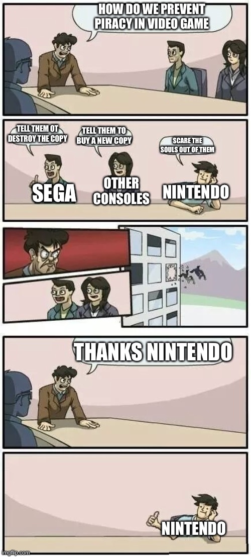 Boardroom Meeting Suggestion 2 | HOW DO WE PREVENT PIRACY IN VIDEO GAME; TELL THEM OT DESTROY THE COPY; TELL THEM TO BUY A NEW COPY; SCARE THE SOULS OUT OF THEM; OTHER CONSOLES; NINTENDO; SEGA; THANKS NINTENDO; NINTENDO | image tagged in boardroom meeting suggestion 2,nothing | made w/ Imgflip meme maker