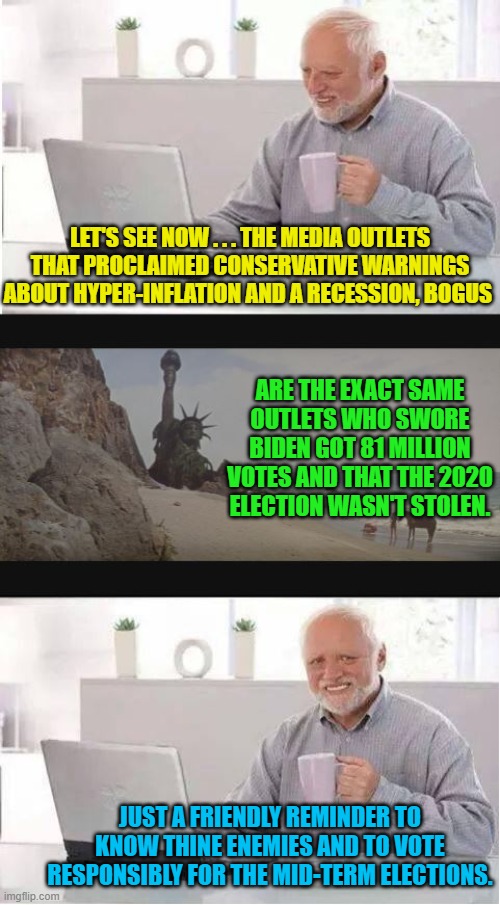 Just a friendly reminder; that's all. | LET'S SEE NOW . . . THE MEDIA OUTLETS THAT PROCLAIMED CONSERVATIVE WARNINGS ABOUT HYPER-INFLATION AND A RECESSION, BOGUS; ARE THE EXACT SAME OUTLETS WHO SWORE BIDEN GOT 81 MILLION VOTES AND THAT THE 2020 ELECTION WASN'T STOLEN. JUST A FRIENDLY REMINDER TO KNOW THINE ENEMIES AND TO VOTE RESPONSIBLY FOR THE MID-TERM ELECTIONS. | image tagged in hide the end of humanity harold | made w/ Imgflip meme maker