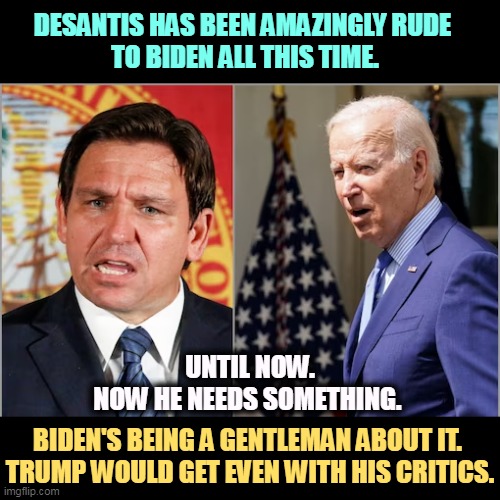 DESANTIS HAS BEEN AMAZINGLY RUDE 
TO BIDEN ALL THIS TIME. UNTIL NOW.
NOW HE NEEDS SOMETHING. BIDEN'S BEING A GENTLEMAN ABOUT IT. 
TRUMP WOULD GET EVEN WITH HIS CRITICS. | image tagged in florida,hurricane,ron desantis,joe biden,politics | made w/ Imgflip meme maker