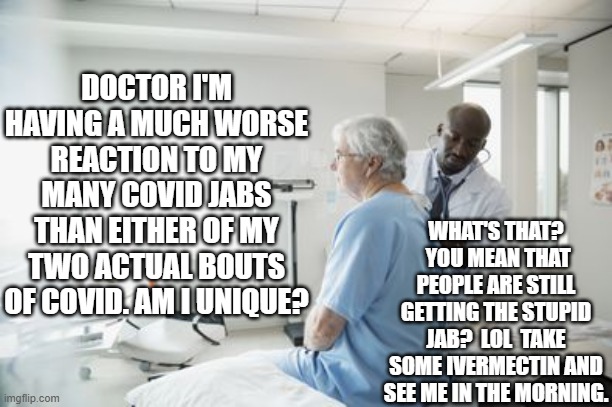 It's kind of a 'good news' versus 'bad news' sort of thing; isn't it? | DOCTOR I'M HAVING A MUCH WORSE REACTION TO MY MANY COVID JABS THAN EITHER OF MY TWO ACTUAL BOUTS OF COVID. AM I UNIQUE? WHAT'S THAT?  YOU MEAN THAT PEOPLE ARE STILL GETTING THE STUPID JAB?  LOL  TAKE SOME IVERMECTIN AND SEE ME IN THE MORNING. | image tagged in med community finally waking up | made w/ Imgflip meme maker