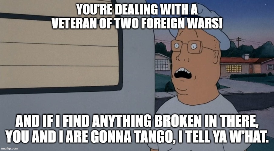 Mr. Anderson | YOU'RE DEALING WITH A VETERAN OF TWO FOREIGN WARS! AND IF I FIND ANYTHING BROKEN IN THERE, YOU AND I ARE GONNA TANGO, I TELL YA W'HAT. | image tagged in beavis and butthead,hank hill,mike judge | made w/ Imgflip meme maker
