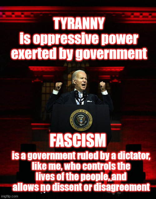 Definition of Tyranny and Fascism | TYRANNY
is oppressive power
exerted by government; FASCISM; is a government ruled by a dictator,
like me, who controls the
lives of the people, and
allows no dissent or disagreement | image tagged in joe biden creepy hitler speech,tyranny,fascism | made w/ Imgflip meme maker