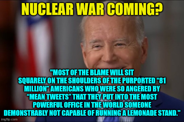 But at least, like Neville Chamberlain, they had good intentions. | NUCLEAR WAR COMING? "MOST OF THE BLAME WILL SIT SQUARELY ON THE SHOULDERS OF THE PURPORTED “81 MILLION” AMERICANS WHO WERE SO ANGERED BY “MEAN TWEETS” THAT THEY PUT INTO THE MOST POWERFUL OFFICE IN THE WORLD SOMEONE DEMONSTRABLY NOT CAPABLE OF RUNNING A LEMONADE STAND." | image tagged in nuclear war | made w/ Imgflip meme maker