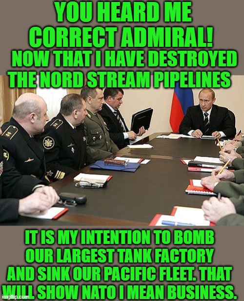 who does joe think is buying this crap | YOU HEARD ME CORRECT ADMIRAL! NOW THAT I HAVE DESTROYED THE NORD STREAM PIPELINES; IT IS MY INTENTION TO BOMB OUR LARGEST TANK FACTORY AND SINK OUR PACIFIC FLEET. THAT WILL SHOW NATO I MEAN BUSINESS. | image tagged in russia,nord stream | made w/ Imgflip meme maker