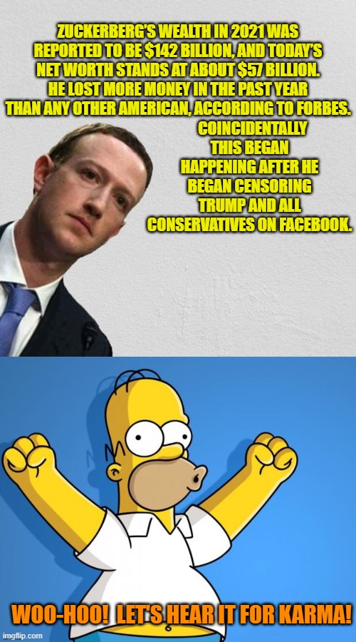 Karma is not JUST for the little guys. | ZUCKERBERG’S WEALTH IN 2021 WAS REPORTED TO BE $142 BILLION, AND TODAY’S NET WORTH STANDS AT ABOUT $57 BILLION. HE LOST MORE MONEY IN THE PAST YEAR THAN ANY OTHER AMERICAN, ACCORDING TO FORBES. COINCIDENTALLY THIS BEGAN HAPPENING AFTER HE BEGAN CENSORING TRUMP AND ALL CONSERVATIVES ON FACEBOOK. WOO-HOO!  LET'S HEAR IT FOR KARMA! | image tagged in mark zuckerberg | made w/ Imgflip meme maker