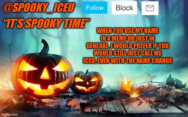 Iceu Spooky Template #1 | WHEN YOU USE MY NAME IN A MEME OR JUST IN GENERAL, I WOULD PREFER IF YOU WOULD STILL JUST CALL ME ICEU, EVEN WITH THE NAME CHANGE | image tagged in iceu spooky template 1 | made w/ Imgflip meme maker