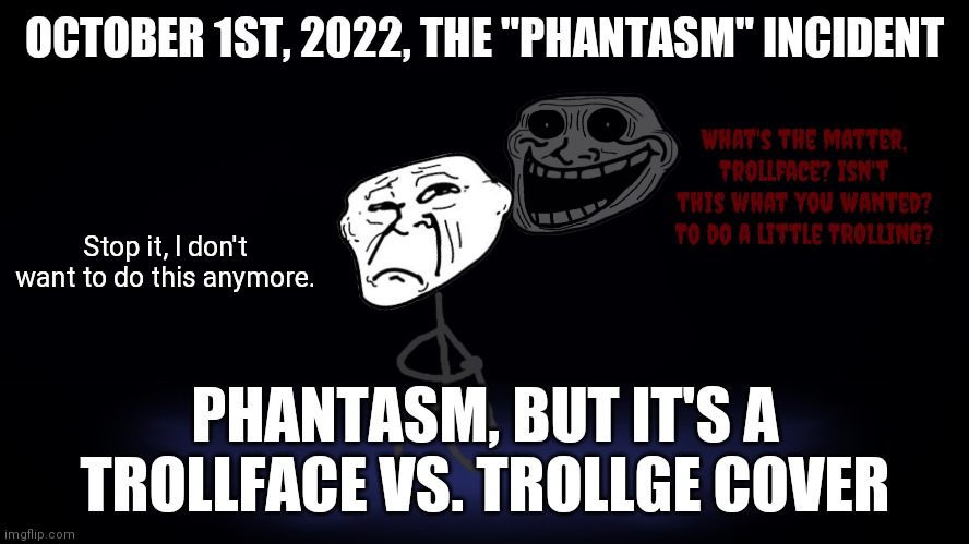 Was just listening to The Blueballs Incident and it made me think of this. | OCTOBER 1ST, 2022, THE "PHANTASM" INCIDENT; What's the matter, Trollface? Isn't this what you wanted? To do a little TROLLING? Stop it, I don't want to do this anymore. PHANTASM, BUT IT'S A TROLLFACE VS. TROLLGE COVER | image tagged in friday night funkin,trollface,trollge,idea | made w/ Imgflip meme maker