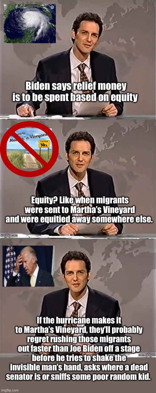 Equity virtue signaling | Biden says relief money is to be spent based on equity; Equity? Like when migrants were sent to Martha’s Vineyard and were equitied away somewhere else. If the hurricane makes it to Martha’s Vineyard, they’ll probably regret rushing those migrants out faster than Joe Biden off a stage before he tries to shake the invisible man’s hand, asks where a dead senator is or sniffs some poor random kid. | image tagged in weekend update with norm,politics lol | made w/ Imgflip meme maker