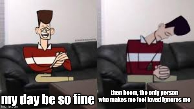 . | my day be so fine; then boom, the only person who makes me feel loved ignores me | made w/ Imgflip meme maker