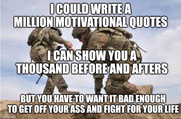 Get off your ass | I COULD WRITE A MILLION MOTIVATIONAL QUOTES; I CAN SHOW YOU A THOUSAND BEFORE AND AFTERS; BUT YOU HAVE TO WANT IT BAD ENOUGH TO GET OFF YOUR ASS AND FIGHT FOR YOUR LIFE | image tagged in motivational | made w/ Imgflip meme maker