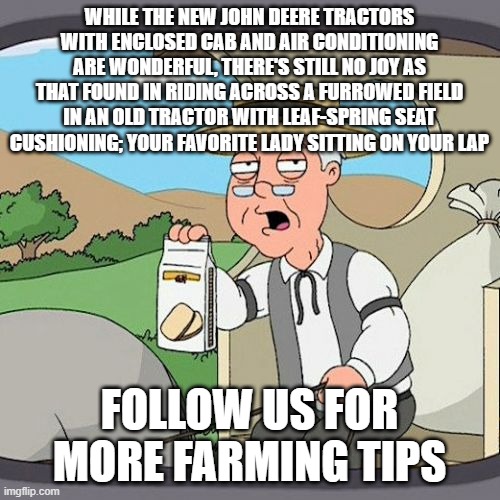 Pepperidge Farm Remembers | WHILE THE NEW JOHN DEERE TRACTORS WITH ENCLOSED CAB AND AIR CONDITIONING ARE WONDERFUL, THERE'S STILL NO JOY AS THAT FOUND IN RIDING ACROSS A FURROWED FIELD IN AN OLD TRACTOR WITH LEAF-SPRING SEAT CUSHIONING; YOUR FAVORITE LADY SITTING ON YOUR LAP; FOLLOW US FOR MORE FARMING TIPS | image tagged in memes,pepperidge farm remembers | made w/ Imgflip meme maker