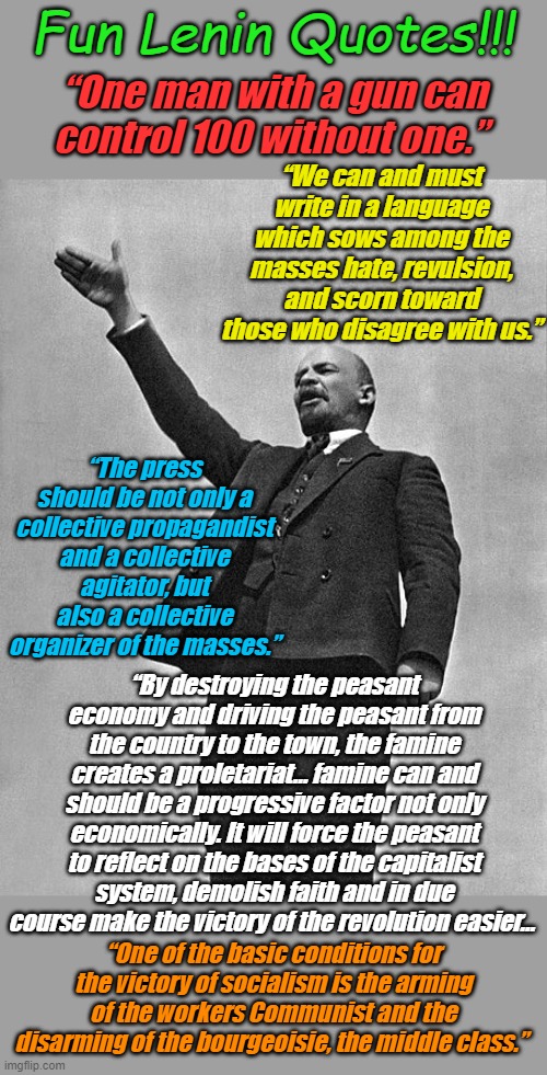 Don't forget to get your "Free" Lenin bumper stickers at your local Democrat Campaign Headquarters! | Fun Lenin Quotes!!! “One man with a gun can control 100 without one.”; “We can and must write in a language which sows among the masses hate, revulsion, and scorn toward those who disagree with us.”; “The press should be not only a collective propagandist and a collective agitator, but also a collective organizer of the masses.”; “By destroying the peasant economy and driving the peasant from the country to the town, the famine creates a proletariat… famine can and should be a progressive factor not only economically. It will force the peasant to reflect on the bases of the capitalist system, demolish faith and in due course make the victory of the revolution easier…; “One of the basic conditions for the victory of socialism is the arming of the workers Communist and the disarming of the bourgeoisie, the middle class.” | image tagged in lenin | made w/ Imgflip meme maker