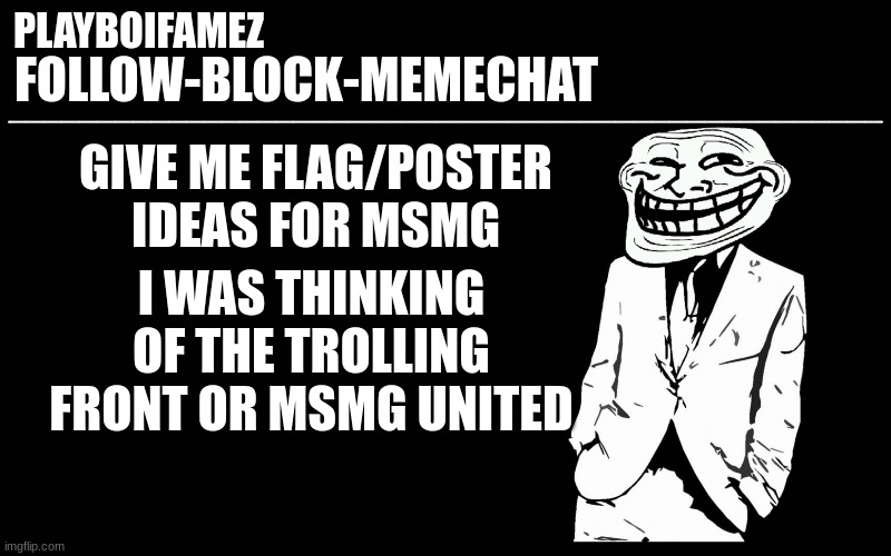 can you guys recommend me flag/poster ideas for MSMG? | GIVE ME FLAG/POSTER IDEAS FOR MSMG; I WAS THINKING OF THE TROLLING FRONT OR MSMG UNITED | image tagged in trollers font | made w/ Imgflip meme maker