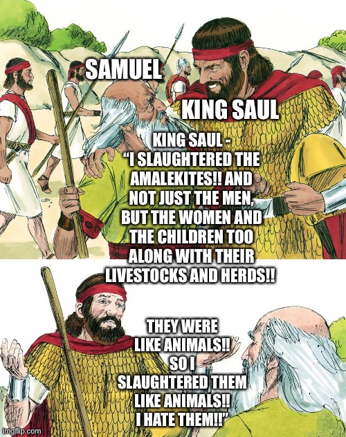 King Saul and Samuel if King Saul also dealt with the Almalekites’ Livestock and Herds | SAMUEL; KING SAUL; KING SAUL - “I SLAUGHTERED THE AMALEKITES!! AND NOT JUST THE MEN, BUT THE WOMEN AND THE CHILDREN TOO ALONG WITH THEIR LIVESTOCKS AND HERDS!! THEY WERE LIKE ANIMALS!! SO I SLAUGHTERED THEM LIKE ANIMALS!! I HATE THEM!!” | image tagged in bible,star wars,star wars memes,funny memes,what if,bible verse | made w/ Imgflip meme maker
