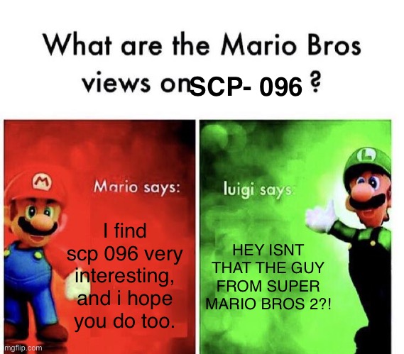 Mario Bros Views | I find scp 096 very interesting, and i hope you do too. HEY ISNT THAT THE GUY FROM SUPER MARIO BROS 2?! SCP- 096 | image tagged in mario bros views | made w/ Imgflip meme maker