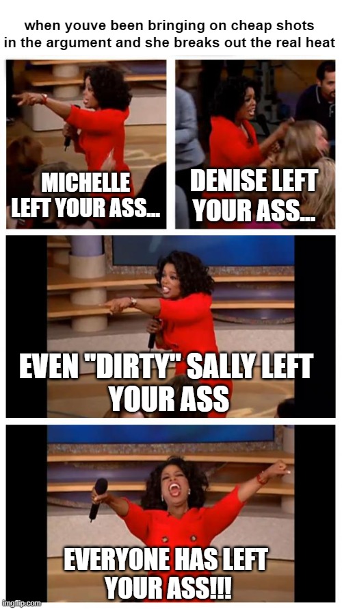 Oprah You Get A Car Everybody Gets A Car | when youve been bringing on cheap shots in the argument and she breaks out the real heat; MICHELLE LEFT YOUR ASS... DENISE LEFT YOUR ASS... EVEN "DIRTY" SALLY LEFT 
YOUR ASS; EVERYONE HAS LEFT 
YOUR ASS!!! | image tagged in memes,oprah you get a car everybody gets a car,oprah you get a,argument,heat,girlfriend | made w/ Imgflip meme maker
