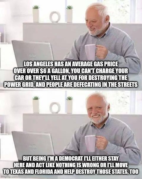 This is exactly what Democrats do. They destroy one spot and then move to another spot and destroy it. Locusts. | LOS ANGELES HAS AN AVERAGE GAS PRICE OVER OVER $6 A GALLON, YOU CAN'T CHARGE YOUR CAR OR THEY'LL YELL AT YOU FOR DESTROYING THE POWER GRID, AND PEOPLE ARE DEFECATING IN THE STREETS; BUT BEING I'M A DEMOCRAT I'LL EITHER STAY HERE AND ACT LIKE NOTHING IS WRONG OR I'LL MOVE TO TEXAS AND FLORIDA AND HELP DESTROY THOSE STATES, TOO | image tagged in memes,hide the pain harold | made w/ Imgflip meme maker
