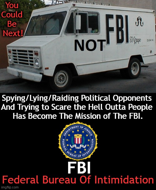 Political Partisanship & Intimidation Have No Place in The FBI | You 
Could 
Be 
Next! Spying/Lying/Raiding Political Opponents 
And Trying to Scare the Hell Outta People 
Has Become The Mission of The FBI. FBI; Federal Bureau Of Intimidation | image tagged in politics,fbi,fbi investigation,fbi swat,partisan politics,donald trump | made w/ Imgflip meme maker