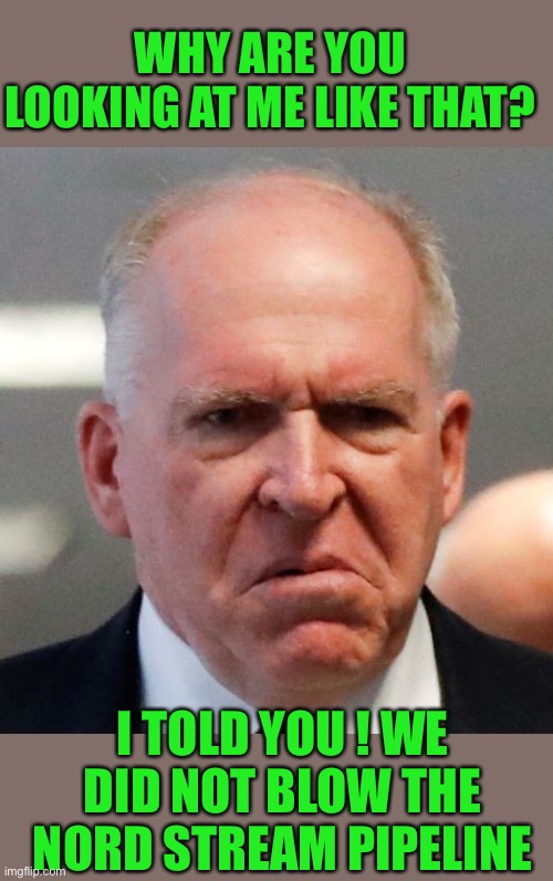yep | WHY ARE YOU LOOKING AT ME LIKE THAT? I TOLD YOU ! WE DID NOT BLOW THE NORD STREAM PIPELINE | image tagged in grumpy john brennan | made w/ Imgflip meme maker
