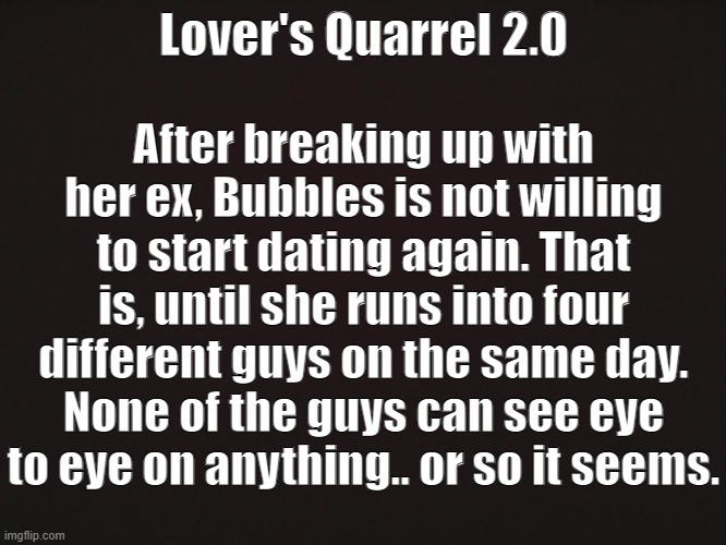 Lover's Quarrel 2.0 | Lover's Quarrel 2.0; After breaking up with her ex, Bubbles is not willing to start dating again. That is, until she runs into four different guys on the same day. None of the guys can see eye to eye on anything.. or so it seems. | image tagged in you're going to have to play as cross this time around | made w/ Imgflip meme maker