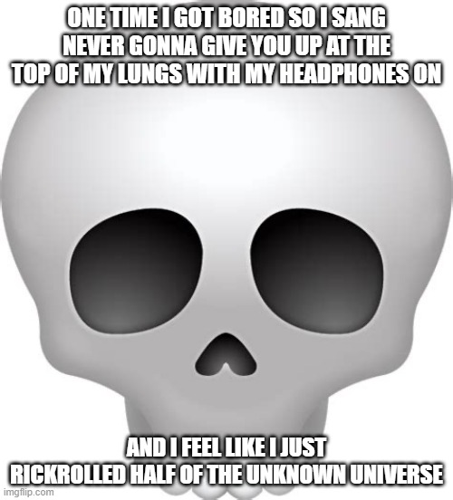 Skull Emoji | ONE TIME I GOT BORED SO I SANG NEVER GONNA GIVE YOU UP AT THE TOP OF MY LUNGS WITH MY HEADPHONES ON; AND I FEEL LIKE I JUST RICKROLLED HALF OF THE UNKNOWN UNIVERSE | image tagged in skull emoji | made w/ Imgflip meme maker