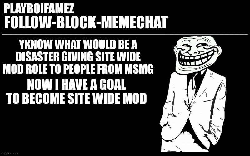 trollers font | YKNOW WHAT WOULD BE A DISASTER GIVING SITE WIDE MOD ROLE TO PEOPLE FROM MSMG; NOW I HAVE A GOAL TO BECOME SITE WIDE MOD | image tagged in trollers font | made w/ Imgflip meme maker