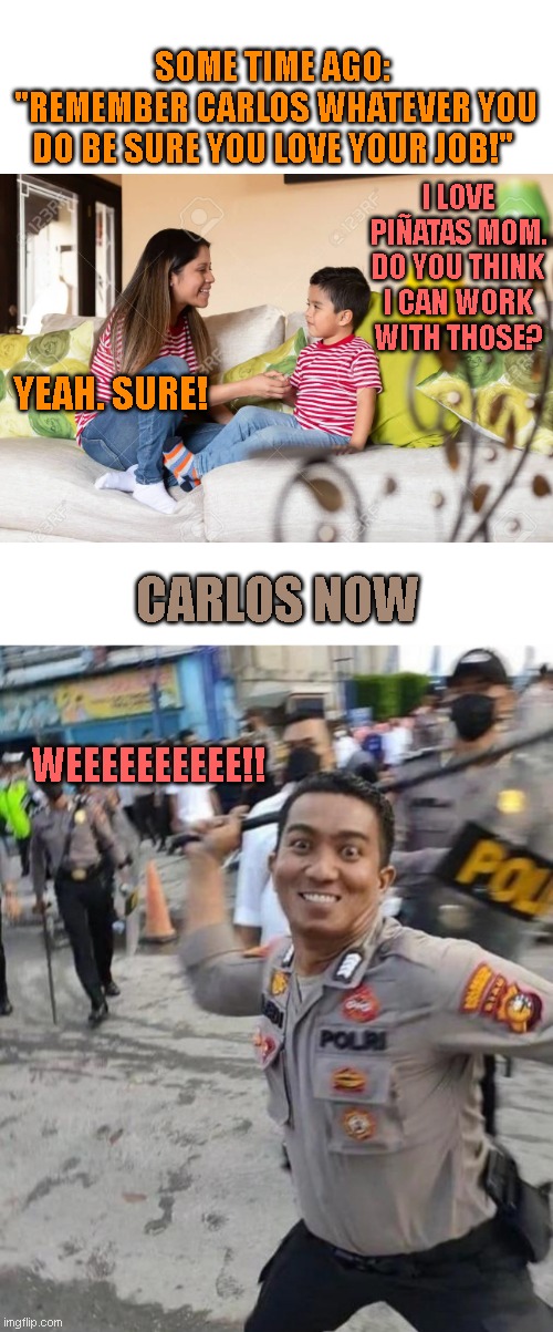 I quite hate my mind for creating this one. | SOME TIME AGO:
 "REMEMBER CARLOS WHATEVER YOU DO BE SURE YOU LOVE YOUR JOB!"; I LOVE PIÑATAS MOM. DO YOU THINK I CAN WORK WITH THOSE? YEAH. SURE! CARLOS NOW; WEEEEEEEEEE!! | image tagged in policeman beating | made w/ Imgflip meme maker