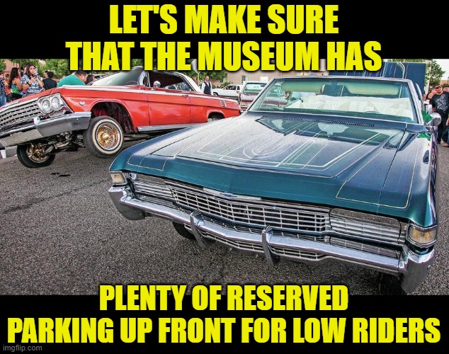 LET'S MAKE SURE THAT THE MUSEUM HAS PLENTY OF RESERVED PARKING UP FRONT FOR LOW RIDERS | made w/ Imgflip meme maker