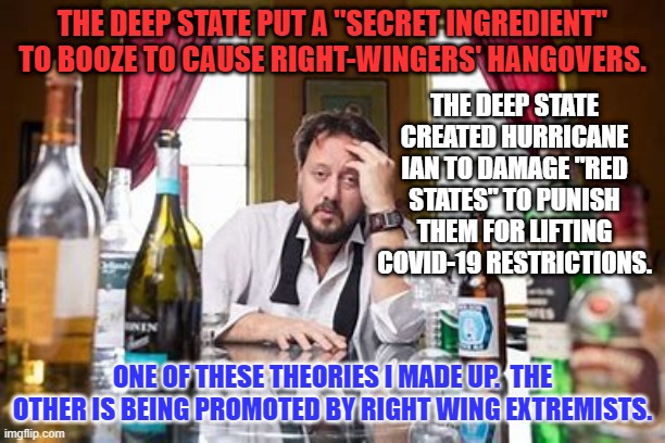 The "Hunter Biden Mind Control Machine," made me post this meme! | THE DEEP STATE PUT A "SECRET INGREDIENT" TO BOOZE TO CAUSE RIGHT-WINGERS' HANGOVERS. THE DEEP STATE CREATED HURRICANE IAN TO DAMAGE "RED STATES" TO PUNISH THEM FOR LIFTING COVID-19 RESTRICTIONS. ONE OF THESE THEORIES I MADE UP.  THE OTHER IS BEING PROMOTED BY RIGHT WING EXTREMISTS. | image tagged in politics | made w/ Imgflip meme maker