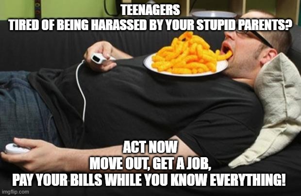 lazy | TEENAGERS
TIRED OF BEING HARASSED BY YOUR STUPID PARENTS? ACT NOW
MOVE OUT, GET A JOB,
PAY YOUR BILLS WHILE YOU KNOW EVERYTHING! | image tagged in lazy | made w/ Imgflip meme maker