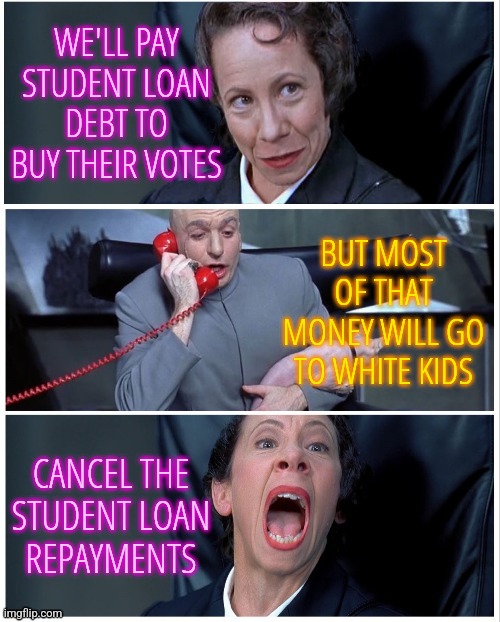 Student Loan Repayment | WE'LL PAY STUDENT LOAN DEBT TO BUY THEIR VOTES; BUT MOST OF THAT MONEY WILL GO TO WHITE KIDS; CANCEL THE
STUDENT LOAN
REPAYMENTS | image tagged in frau changes mind,memes,funny,liberals,democrats,student loans | made w/ Imgflip meme maker