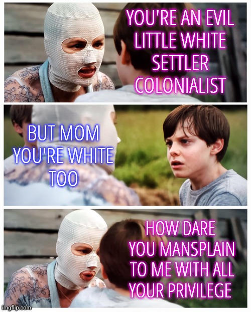 White Privilege | YOU'RE AN EVIL
LITTLE WHITE
SETTLER
COLONIALIST; BUT MOM
YOU'RE WHITE
TOO; HOW DARE 
YOU MANSPLAIN
TO ME WITH ALL
YOUR PRIVILEGE | image tagged in crazed mom scolding son,memes,funny,liberals,democrats,white privilege | made w/ Imgflip meme maker