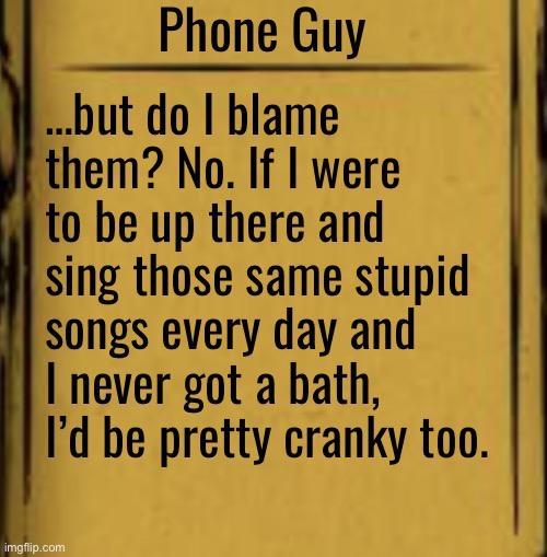 BATIM Audio Log | Phone Guy; …but do I blame them? No. If I were to be up there and sing those same stupid songs every day and I never got a bath, I’d be pretty cranky too. | image tagged in batim audio log | made w/ Imgflip meme maker