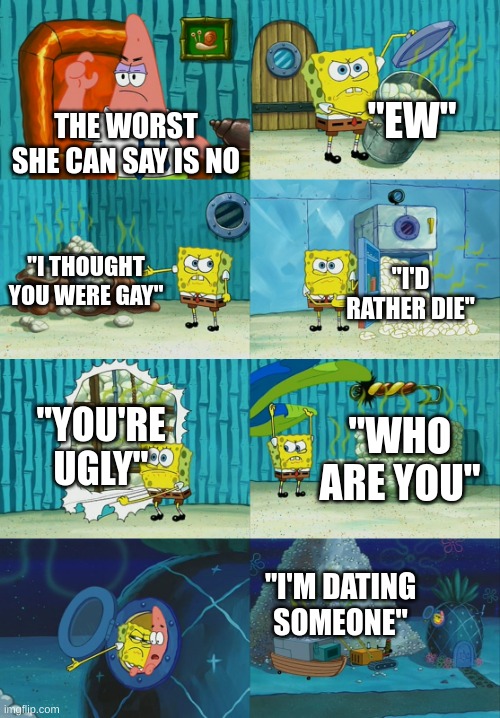 Spongebob diapers meme | THE WORST SHE CAN SAY IS NO "EW" "I THOUGHT YOU WERE GAY" "I'D RATHER DIE" "YOU'RE UGLY" "WHO ARE YOU" "I'M DATING SOMEONE" | image tagged in spongebob diapers meme | made w/ Imgflip meme maker