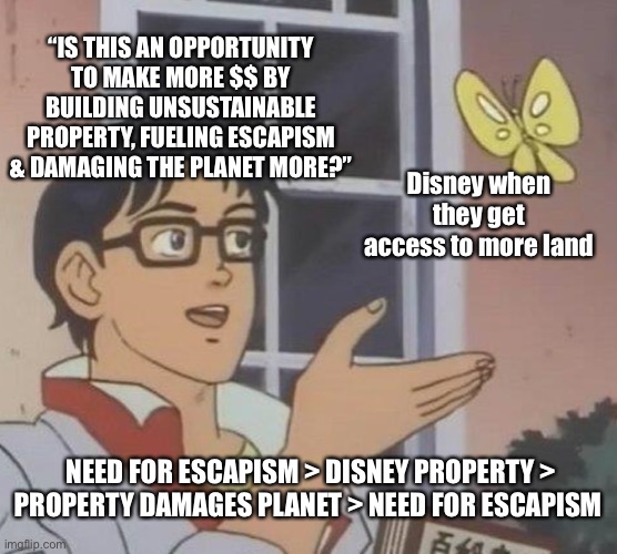 The Disney Cycle | “IS THIS AN OPPORTUNITY TO MAKE MORE $$ BY BUILDING UNSUSTAINABLE PROPERTY, FUELING ESCAPISM & DAMAGING THE PLANET MORE?”; Disney when they get access to more land; NEED FOR ESCAPISM > DISNEY PROPERTY > PROPERTY DAMAGES PLANET > NEED FOR ESCAPISM | image tagged in memes,is this a pigeon,disney,climate change,trending,corporate greed | made w/ Imgflip meme maker
