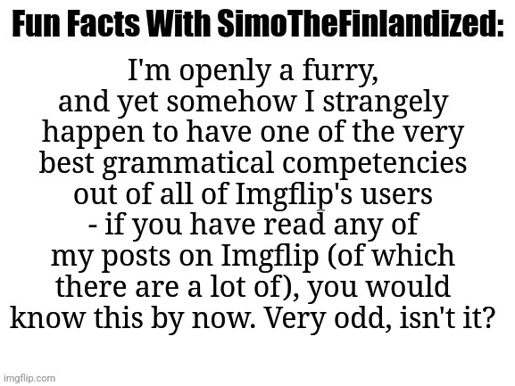 Post By SimoTheFinlandized - 2022 CE | I'm openly a furry, and yet somehow I strangely happen to have one of the very best grammatical competencies out of all of Imgflip's users - if you have read any of my posts on Imgflip (of which there are a lot of), you would know this by now. Very odd, isn't it? | image tagged in fun facts with simothefinlandized | made w/ Imgflip meme maker