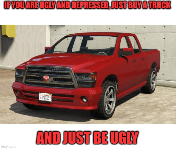 Truck | IF YOU ARE UGLY AND DEPRESSED, JUST BUY A TRUCK; AND JUST BE UGLY | image tagged in truck,truc k,t ruck | made w/ Imgflip meme maker