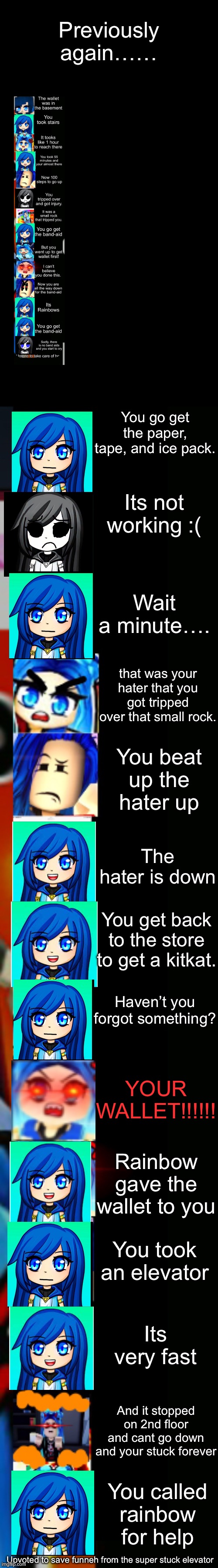 itsfunneh getting a kitkat story mode (part 3) | Previously again……; You go get the paper, tape, and ice pack. Its not working :(; Wait a minute…. that was your hater that you got tripped over that small rock. You beat up the hater up; The hater is down; You get back to the store to get a kitkat. Haven’t you forgot something? YOUR WALLET!!!!!! Rainbow gave the wallet to you; You took an elevator; Its very fast; And it stopped on 2nd floor and cant go down and your stuck forever; You called rainbow for help; Upvoted to save funneh from the super stuck elevator | image tagged in itsfunneh becoming angry extended | made w/ Imgflip meme maker