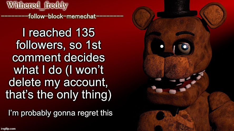Withered_freddy announcment template | I reached 135 followers, so 1st comment decides what I do (I won’t delete my account, that’s the only thing); I’m probably gonna regret this | image tagged in withered_freddy announcment template | made w/ Imgflip meme maker