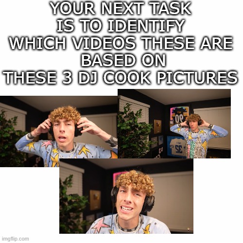 If you watch DJ Cook try this out | YOUR NEXT TASK IS TO IDENTIFY WHICH VIDEOS THESE ARE
 BASED ON THESE 3 DJ COOK PICTURES | image tagged in funny,memes,djcook,youtuber | made w/ Imgflip meme maker